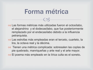 
 Las formas métricas más utilizadas fueron el octosílabo,
el alejandrino y el dodecasílabo, que fue posteriormente
remplazado por el endecasílabo debido a la influencia
petrarquista.
 Las estrofas más empleadas eran el terceto, cuarteto, la
lira, la octava real y la décima.
 Tienen una métrica complicada: sobresalen las coplas de
pie quebrado, manriqueñas y arte real y el arte mayor.
 El poema más empleado en la lírica culta es el soneto.
Forma métrica
 