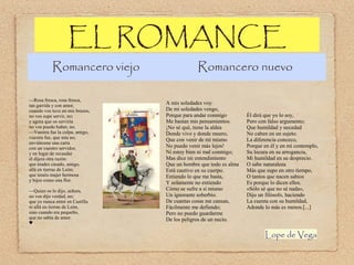 EL ROMANCE

Romancero viejo
—Rosa fresca, rosa fresca,
tan garrida y con amor,
cuando vos tuve en mis brazos,
no vos supe servir, no;
y agora que os serviría
no vos puedo haber, no.
—Vuestra fue la culpa, amigo,
vuestra fue, que mía no;
enviátesme una carta
con un vuestro servidor,
y en lugar de recaudar
él dijera otra razón:
que érades casado, amigo,
allá en tierras de León;
que tenéis mujer hermosa
y hijos como una flor.
—Quien os lo dijo, señora,
no vos dijo verdad, no;
que yo nunca entré en Castilla
ni allá en tierras de León,
sino cuando era pequeño,
que no sabía de amor.
♥

Romancero nuevo

A mis soledades voy.
De mi soledades vengo,
Porque para andar conmigo
Me bastan mis pensamientos.
¡No sé qué, tiene la aldea
Donde vivo y donde muero,
Que con venir de mí mismo
No puedo venir más lejos!
Ni estoy bien ni mal conmigo;
Mas dice mi entendimiento
Que un hombre que todo es alma
Está cautivo en su cuerpo.
Entiendo lo que me basta,
Y solamente no entiendo
Cómo se sufre a sí mismo
Un ignorante soberbio.
De cuantas cosas me cansan,
Fácilmente me defiendo;
Pero no puedo guardarme
De los peligros de un necio.

Él dirá que yo lo soy,
Pero con falso argumento;
Que humildad y necedad
No caben en un sujeto.
La diferencia conozco,
Porque en él y en mí contemplo,
Su locura en su arrogancia,
Mi humildad en su desprecio.
O sabe naturaleza
Más que supo en otro tiempo,
O tantos que nacen sabios
Es porque lo dicen ellos.
«Sólo sé que no sé nada»,
Dijo un filósofo, haciendo
La cuenta con su humildad,
Adonde lo más es menos.[...]

Lope de Vega

 