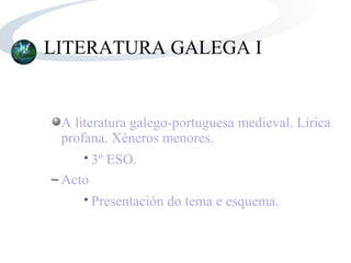 LITERATURA GALEGA I


 A literatura galego-portuguesa medieval. Lírica
 profana. Xéneros menores.
        3º ESO.
− Acto
        Presentación do tema e esquema.
 