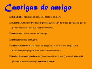 Cantigas de amigo
Cronología: Aparecen en el S. XIII. Hasta el siglo XIV.
Autoría: Aunque cultivadas por poetas cultos, son de origen popular, ya que el
pueblo las cantaba en sus fiestas y romerías.
Ubicación: Galicia y norte de Portugal.
Lengua: Gallego-portugués.
Temática amorosa: una mujer se dirige a su madre, a una amiga o a la
naturaleza para preguntarles por su amado ausente.
Estilo: Estructura paralelística (para intensificar el tema), uso del leixa-prén
(facilita la memorización) y estribillo o refrán.
 