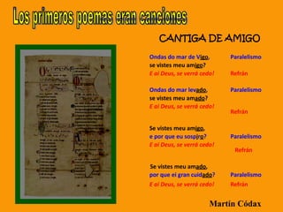 CANTIGA DE AMIGO
Ondas do mar de Vigo, Paralelismo
se vistes meu amigo?
E ai Deus, se verrá cedo! Refrán
Ondas do mar levado, Paralelismo
se vistes meu amado?
E ai Deus, se verrá cedo!
Refrán
Se vistes meu amigo,
e por que eu sospiro? Paralelismo
E ai Deus, se verrá cedo!
Refrán
Se vistes meu amado,
por que ei gran cuidado? Paralelismo
E ai Deus, se verrá cedo! Refrán
Martín Códax
 