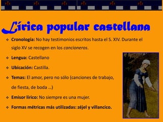 Lírica popular castellana
 Cronología: No hay testimonios escritos hasta el S. XIV. Durante el
siglo XV se recogen en los cancioneros.
 Lengua: Castellano
 Ubicación: Castilla.
 Temas: El amor, pero no sólo (canciones de trabajo,
de fiesta, de boda …)
 Emisor lírico: No siempre es una mujer.
 Formas métricas más utilizadas: zéjel y villancico.
 