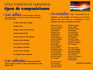 • Serranillas: trata el encuentro de un
caballero, a veces perdido en la sierra, y una serrana
(mujeres que viven solas en la montaña) a la que
pregunta el camino y la requiere de amores.
Lírica tradicional castellana:
tipos de composiciones
• Las albas: canciones puestas en labios de
una muchacha que, al amanecer espera la llegada del amado a
quien llama amigo.
• Las albadas: cantan la separación
de los amantes al clarear el alba, lamentándose de que
llegue el día
Al alba venid, buen amigo,
al alba venid.
Amigo el que yo más quería,
venid al alba del día.
Amigo el que yo más amaba,
venid a la luz del alba.
Venid a la luz del alba,
non traigáis compañía.
Venid a la luz del alba,
no traigáis gran compaña.
Moza tan fermosa
non vi en la frontera,
com’una vaquera
de la Finojosa.
Faciendo la vía
del Calatraveño
a Santa María,
vencido del sueño,
por tierra fraguosa
perdí la carrera,
do vi la vaquera
de la Finojosa.
En un verde prado
de rosas e flores,
guardando ganado
con otros pastores,
la vi tan graciosa,
que apenas creyera
que fuese vaquera
de la Finojosa.
Non creo las rosas
de la primavera
sean tan fermosas
nin de tal manera;
fablando sin glosa,
si antes supiera
de aquella vaquera
de la Finojosa;
non tanto mirara
su mucha beldad,
porque me dejara
en mi libertad.
Mas dije: «Donosa
-por saber quién era-,
¿dónde es la vaquera
de la Finojosa?»
Bien como riendo,
dijo: «Bien vengades,
que ya bien entiendo
lo que demandades;
non es deseosa
de amar, nin lo espera,
aquesa vaquera
de la Finojosa».
Marqués de Santillana
 