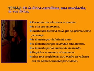 TEMAS: En la lírica castellana, una muchacha,
la voz lírica,
Recuerda con añoranza al amante.
Se cita con su amante.
Cuenta una historia en la que no aparece como
personaje.
Se lamenta por la falta de amor
Se lamenta porque su amado está ausente.
Se lamenta por la muerte de su amado.
Despide a su amante al amanecer.
Hace una confidencia a su madre en relación
con los dolores causados por el amor.
 