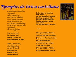 Ejemplos de lírica castellana
Gritos daba la morenica
so el olivar,
que las ramas hace temblar.
La niña, cuerpo garrido,
morenica, cuerpo garrido,
lloraba su muerto amigo
so el olivar:
que las ramas hace temblar.
****
¿Por qué me besó Perico,
¿por qué me besó el traidor?
Dijo que en Francia se usaba
y por eso me besaba,
y también porque sanaba
con el beso su dolor.
¿Por qué me besó Perico,
por qué me besó el traidor?
A sombra de mis cabellos
se adurmió:
¿si le recordaré yo?
Adurmióse el caballero
en mi regazo acostado;
en verse mi prisionero
muy dichoso se ha hallado;
de verse muy transportado
se adurmió.
¿Si le recordaré yo?
****
¡Ay, que non hay!
¡Ay, que non era!
Mas ¡ay, que non hay
quien de mi pena se duela!
Madre, la mi madre,
el mi lindo amigo,
moricos de allende
lo llevan cativo,
cadenas de oro,
candado morisco.
 