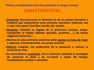 Primeras manifestaciones de la lírica peninsular en lengua romance:
CARACTERÍSTICAS
Anonimia: Desconocemos la identidad de de los poetas (hombres o
mujeres) que compusieron estas primeras canciones. Sabemos, eso
sí, que eran poetas humildes nacidos del pueblo.
Temática: Celebran la llegada de la primavera (marzas, mayas,
acompañan al trabajo (labores agrícolas, pastoreo, …), las fiestas
religiosas (romerías), ...
Muchas de estas primeras canciones están puestas en boca de mujer
y expresan, frecuentemente, una queja amorosa.
Métrica: Irregular, con predominio de la asonancia e, incluso, la
ausencia de rima.
Se transmitieron oralmente. Era la memoria colectiva la encargada
de conservar el texto y de re-crearlo a través del tiempo,
introduciendo cambios o variantes.
 