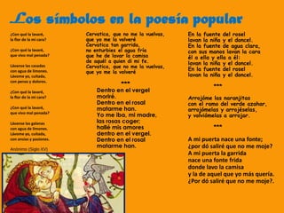 Los símbolos en la poesía popular
En la fuente del rosel
lavan la niña y el doncel.
En la fuente de agua clara,
con sus manos lavan la cara
él a ella y ella a él:
lavan la niña y el doncel.
En la fuente del rosel
lavan la niña y el doncel.
***
Arrojóme las naranjitas
con el ramo del verde azahar,
arrojómelas y arrojéselas,
y volviómelas a arrojar.
***
A mi puerta nace una fonte;
¿por dó saliré que no me moje?
A mi puerta la garrida
nace una fonte frida
donde lavo la camisa
y la de aquel que yo más quería.
¿Por dó saliré que no me moje?.
Cervatica, que no me la vuelvas,
que yo me la volveré
Cervatica tan garrida,
no enturbies el agua fría
que he de lavar la camisa
de aquél a quien di mi fe.
Cervatica, que no me la vuelvas,
que yo me la volveré
***
Dentro en el vergel
moriré.
Dentro en el rosal
matarme han.
Yo me iba, mi madre,
las rosas coger;
hallé mis amores
dentro en el vergel.
Dentro en el rosal
matarme han.
¿Con qué la lavaré,
la flor de la mi cara?
¿Con qué la lavaré,
que vivo mal penada?
Lávanse las casadas
con agua de limones.
Lávome yo, cuitada,
con penas y dolores.
¿Con qué la lavaré,
la flor de la mi cara?
¿Con qué la lavaré,
que vivo mal penada?
Lávanse las galanas
con agua de limones.
Lávome yo, cuitada,
con ansias y pasiones.
Anónimo (Siglo XV)
 