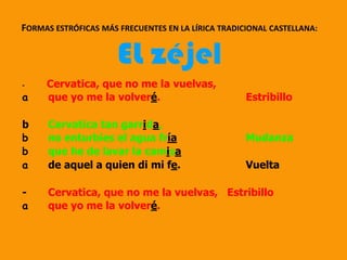 - Cervatica, que no me la vuelvas,
a que yo me la volveré. Estribillo
b Cervatica tan garrida,
b no enturbies el agua fría Mudanza
b que he de lavar la camisa
a de aquel a quien di mi fe. Vuelta
- Cervatica, que no me la vuelvas, Estribillo
a que yo me la volveré.
FORMAS ESTRÓFICAS MÁS FRECUENTES EN LA LÍRICA TRADICIONAL CASTELLANA:
EL zéjel
 