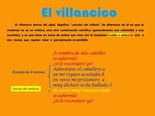 El villancico deriva del zéjel. Significa “canción del villano”. Se diferencia de él en que la
mudanza no es un trístico, sino otra combinación estrófica (generalmente una redondilla o una
cuarteta), y en que tiene un verso de enlace que rima con la mudanza: vuelta o enlace y uno o
dos versos que repiten total o parcialmente el estribillo
El villancico
A sombra de mis cabellos
se adurmió:
¿si le recordaré yo?
Adurmióse el caballero a
en mi regazo acostado; b
en verse mi prisionero a
muy dichoso se ha hallado; b
de verse muy transportado
se adurmió.
¿Si le recordaré yo?
Estrofa de 4 versos
Verso de enlace
 