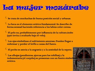 Se trata de muchachas de buena posición social y urbanas.
La boca es el elemento erótico fundamental. Se describe de
forma sensual haciendo referencia a los labios color cereza.
El pelo no, probablemente por influencia de la cultura árabe
(que invita a ocultarlo bajo el velo).
Los ojos simbolizan el sufrimiento amoroso. Pueden llegar a
enfermar y perder el brillo a causa del llanto.
El pecho se asocia a la angustia y a la ansiedad de la espera.
Las alhajas (pendientes, ajorcas para los tobillos) y la
indumentaria (el corpiño) se presentan con un fuerte simbolismo
erótico.
La mujer mozárabe
 