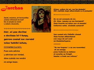 Jarchas
Decid, vosotras, oh hermanillas
¿Cómo refrenaré mi mal?
Sin el amado no viviré
y volaré a buscarlo.
hhhhhhhhhhhhhh
Gar, si yes devina
e devinas bi-l-haqq,
garme cuand me vernád
mieu habibi Ishaq.
INTERPRETACIÓN:
Pues sois adivina
y adivinas con verdad,
dime cuándo me vendrá
mi amigo Isaac.
¡Cómo, pobre de mí, me ha dejado!
¡Mi vestido dejó alborotado y el peinado!
Hhhhhhhhhhhh
Se va mi corazón de mí.
Oh, Dios, ¿acaso se me tornará?
¡Tan fuerte mi dolor por el amado!
Enfermo está. ¿Cuándo sanará?
Hhhhhhhhhhhhhhhhhh
Des cuand mio Cidiello viened
¡Tan buona albischara!
con rayo de sol exid
en Wadalachyara.
***********
“No me toques ( o no me muerdas)
oh mi amigo,
pues todavía es dañoso
el corpiño es frágil.
Basta, a todo me rehuso”
 
