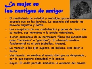 La mujer en
las cantigas de amigo:
 El sentimiento de soledad y nostalgia aparece más
acusado que en las jarchas. La ausencia del amado les
provoca angustia y llanto.
 Las receptoras de sus confidencias y penas de amor son
su madre, sus hermanas o la propia naturaleza.
 Tienen conciencia de su hermosura física (se autodefinen
como “hermosas” o “garridas”) .El elemento erótico
fundamental es el pelo (cabellos, trenza).
 La mención a los ojos sugiere, no belleza, sino dolor o
llanto.
 Vestimenta: se nombra el manto (del que se desprende ,
por lo que sugiere desnudez) y la camisa.
 Joyas: El anillo perdido simboliza la ausencia del amado.
 