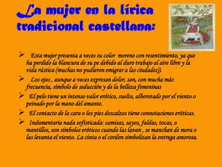 La mujer en la lírica
tradicional castellana:
 Esta mujer presenta a veces su color moreno con resentimiento, ya que
ha perdido la blancura de su pe debido al duro trabajo al aire libre y la
vida rústica (muchas no pudieron emigrar a las ciudades)).
 Los ojos , aunque a veces expresan dolor, son, con mucha más
frecuencia, símbolo de seducción y de la belleza femeninas
 El pelo tiene un intenso valor erótico, suelto, alborotado por el viento o
peinado por la mano del amante.
 El contacto de la cara o los pies descalzos tiene connotaciones eróticas.
 Indumentaria nada sofisticada: camisas, sayos, faldas, tocas, o
mantillos, son símbolos eróticos cuando las lavan , se manchan de mora o
las levanta el viento. La cinta o el cordon simbolizan la entrega amorosa.
 