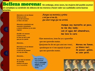 Morenica a mi me llaman
blanca yo nací,
el sol del enverano
m´hizo a mi ansi.
Morenica y graciosica soy
morenica y graciosica
y mavra matiamu (y con ojos
negros)
Decidle a la morena
si quere venir,
la nave ya sta'n vela
que ya va a partir.
Morenica...
Morenica a mi me llaman
los marineros,
si otra vez me llaman
me voy con ellos.
Morenica...
Ya se viste la morena
de amarillo
ansina es la pera
con el membrillo.
Aunque soy morenica y prieta
a mí que se me da,
que amor tengo que me servirá.
Ojos morenicos, irme he yo a querellar
que me queredes matar.
Quejarme he de mí que ansí me vencí,
quedesque os vi me aquejó el pesar
que me queredes matar.
Aunque soy morenita un poco,
no me doy nada;
con el agua del almendruco,
me lavo la cara
Morena me llaman,
yo blanca nací,
de pasear, galana,
mi color perdí.
Esta canción es
muy conocida
entre la comunidad
sefardí y se suele
cantar en las
bodas.
Belleza morena: Sin embargo, otras veces, las mujeres del pueblo asumen
sin complejos su condición de aldeana de tez morena y hacen valer sus cualidades como buenas
amantes.
 