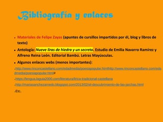 Bibliografía y enlaces
Materiales de Felipe Zayas (apuntes de cursillos impartidos por él, blog y libros de
texto)
Antología: Nueve liras de hiedra y un secreto. Estudio de Emilia Navarro Ramírez y
Alfreno Reina León. Editorial Bambú. Letras Mayúsculas.
Algunos enlaces webs (menos importantes):
➢http://www.rinconcastellano.com/edadmedia/poesiapopular.htmlhttp://www.rinconcastellano.com/eda
dmedia/poesiapopular.html#
➢https://lengua.laguia2000.com/literatura/lirica-tradicional-castellana
➢http://mariasanchezarnedo.blogspot.com/2013/02/el-descubrimiento-de-las-jarchas.html
➢Etc.
 