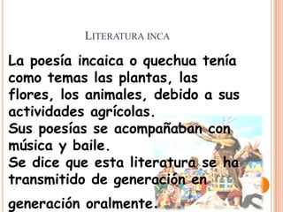 LITERATURA INCA

La poesía incaica o quechua tenía
como temas las plantas, las
flores, los animales, debido a sus
actividades agrícolas.
Sus poesías se acompañaban con
música y baile.
Se dice que esta literatura se ha
transmitido de generación en
generación oralmente.
 