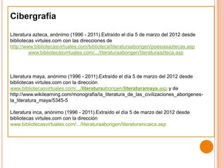 Cibergrafía
Literatura azteca, anónimo (1996 - 2011).Extraído el día 5 de marzo del 2012 desde
bibliotecas virtules.com con las direcciones de
http://www.bibliotecasvirtuales.com/biblioteca/literaturaaborigen/poesiasaztecas.asp
         www.bibliotecasvirtuales.com/.../literaturaaborigen/literaturaazteca.asp



Literatura maya, anónimo (1996 - 2011).Extraído el día 5 de marzo del 2012 desde
bibliotecas virtules.com con la dirección
www.bibliotecasvirtuales.com/.../literaturaaborigen/literaturamaya.asp y de
http://www.wikilearning.com/monografia/la_literatura_de_las_civilizaciones_aborigenes-
la_literatura_maya/5345-5

Literatura inca, anónimo (1996 - 2011).Extraído el día 5 de marzo del 2012 desde
bibliotecas virtules.com con la dirección
www.bibliotecasvirtuales.com/.../literaturaaborigen/literaturaincaica.asp
 