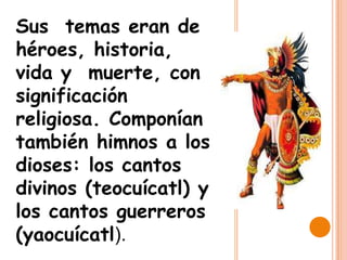 Sus temas eran de
héroes, historia,
vida y muerte, con
significación
religiosa. Componían
también himnos a los
dioses: los cantos
divinos (teocuícatl) y
los cantos guerreros
(yaocuícatl).
 