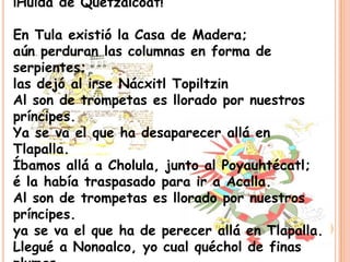 ¡Huida de Quetzalcoat!

En Tula existió la Casa de Madera;
aún perduran las columnas en forma de
serpientes;
las dejó al irse Nácxitl Topiltzin
Al son de trompetas es llorado por nuestros
príncipes.
Ya se va el que ha desaparecer allá en
Tlapalla.
Íbamos allá a Cholula, junto al Poyauhtécatl;
é la había traspasado para ir a Acalla.
Al son de trompetas es llorado por nuestros
príncipes.
ya se va el que ha de perecer allá en Tlapalla.
Llegué a Nonoalco, yo cual quéchol de finas
 