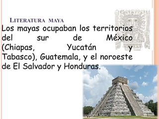 LITERATURA MAYA
Los mayas ocupaban los territorios
del       sur      de      México
(Chiapas,         Yucatán        y
Tabasco), Guatemala, y el noroeste
de El Salvador y Honduras.
 