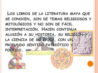 LOS   LIBROS DE LA LITERATURA MAYA QUE
SE CONOCEN, SON DE TEMAS RELIGIOSOS Y
MITOLÓGICOS Y NO SON DE FÁCIL
INTERPRETACIÓN.    HACEN CONTINUA
ALUSIÓN A SU    HISTORIA, SU RELIGIÓN   Y
LA CIENCIA DE   SU ÉPOCA, CON UN
PROFUNDO SENTIDO PATRIÓTICO Y
POÉTICO.
 