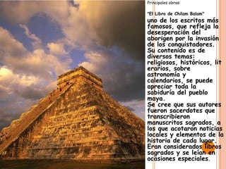 Principales obras:

"El Libro de Chilam Balam"
uno de los escritos más
famosos, que refleja la
desesperación del
aborigen por la invasión
de los conquistadores.
Su contenido es de
diversos temas:
religiosos, históricos, lit
erarios, sobre
astronomía y
calendarios, se puede
apreciar toda la
sabiduría del pueblo
maya.
Se cree que sus autores
fueron sacerdotes que
transcribieron
manuscritos sagrados, a
los que acotaron noticias
locales y elementos de la
historia de cada lugar.
Eran considerados libros
sagrados y se leían en
ocasiones especiales.
 