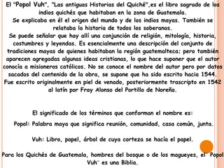 El "Popol Vuh", "Las antiguas Historias del Quiché",es el libro sagrado de los
             indios quichés que habitaban en la zona de Guatemala.
    Se explicaba en él el origen del mundo y de los indios mayas. También se
                   relataba la historia de todos los soberanos.
  Se puede señalar que hay allí una conjunción de religión, mitología, historia,
    costumbres y leyendas. Es esencialmente una descripción del conjunto de
 tradiciones mayas de quienes habitaban la región guatemalteca; pero también
 aparecen agregadas algunas ideas cristianas, lo que hace suponer que el autor
conocía a misioneros católicos. No se conoce el nombre del autor pero por datos
  sacados del contenido de la obra, se supone que ha sido escrito hacia 1544.
Fue escrito originalmente en piel de venado, posteriormente trascripto en 1542
                 al latín por Fray Alonso del Portillo de Noreña.



          El significado de los términos que conforman el nombre es:
    Popol: Palabra maya que significa reunión, comunidad, casa común, junta.

          Vuh: Libro, papel, árbol de cuya corteza se hacía el papel.

Para los Quichés de Guatemala, hombres del bosque o de los magueyes, el¨ Popol
                             Vuh¨ es una Biblia.
 