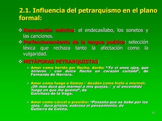 11
2.1. Influencia del petrarquismo en el plano
formal:
Renovación métrica: el endecasílabo, los sonetos y
las canciones.
Perfeccionamiento de la lengua poética: selección
léxica que rechaza tanto la afectación como la
vulgaridad.
METÁFORAS PETRARQUISTAS:
 Amor como herida por flecha, dardo: “Yo vi unos ojos, que
hirieron / con dulce flecha un corazón cuitado”, de
Fernando de Herrera.
 Amor como fuego o llamas // desdén como hielo o mármol:
¡Oh más dura que mármol a mis quejas, / y al encendido
fuego en que me quemo”, de
Garcilaso de la Vega.
 Amor como cárcel o presidio: “Ponzoña que se bebe por los
ojos, / dura prisión, sabrosa al pensamiento, de
Gutierre de Cetina.
 