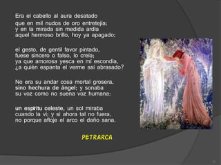 Era el cabello al aura desatado
que en mil nudos de oro entretejía;
y en la mirada sin medida ardía
aquel hermoso brillo, hoy ya apagado;
el gesto, de gentil favor pintado,
fuese sincero o falso, lo creía;
ya que amorosa yesca en mí escondía,
¿a quién espanta el verme así abrasado?
No era su andar cosa mortal grosera,
sino hechura de ángel; y sonaba
su voz como no suena voz humana:
un espíritu celeste, un sol miraba
cuando la vi; y si ahora tal no fuera,
no porque afloje el arco el daño sana.
Petrarca
12
 