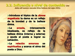 2.2. Influencia a nivel de contenido (del
dolce stil nuovo o escuela lírica italiana del siglo XIII):
Introduce el tópico de la donna
angelicata: la dama es un reflejo
de la bondad y de la belleza
divina.
La amada, intensamente
idealizada, es reflejo de la
belleza divina (interna y externa)
y ayuda al poeta a lograr su
salvación.
La relación amorosa se
espiritualiza y acerca el alma del
poeta a Dios.
13
 