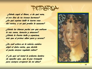 PETRARCA:
¿Dónde cogió el Amor, o de qué vena,
el oro fino de tu trenza hermosa?
¿En qué espinas halló la tierna rosa
del rostro, o en qué prados la azucena?
¿Dónde las blancas perlas con que enfrena
la voz suave, honesta y amorosa?
¿Dónde la frente bella y espaciosa,
más que el primer albor pura y serena?
¿De cuál esfera en la celeste cumbre
eligió el dulce canto, que destila
al pecho ansioso regalada calma?
Y ¿de qué sol tomó la ardiente lumbre
de aquellos ojos, que la paz tranquila
para siempre arrojaron de mi alma?
14
 