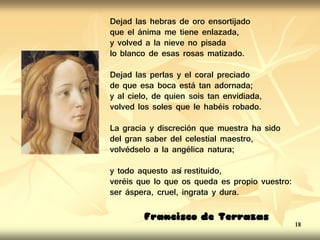 Dejad las hebras de oro ensortijado
que el ánima me tiene enlazada,
y volved a la nieve no pisada
lo blanco de esas rosas matizado.
Dejad las perlas y el coral preciado
de que esa boca está tan adornada;
y al cielo, de quien sois tan envidiada,
volved los soles que le habéis robado.
La gracia y discreción que muestra ha sido
del gran saber del celestial maestro,
volvédselo a la angélica natura;
y todo aquesto así restituido,
veréis que lo que os queda es propio vuestro:
ser áspera, cruel, ingrata y dura.
Francisco de Terrazas
18
 