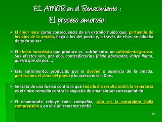 19
EL AMOR en el Renacimiento :
El proceso amoroso:
 El amor nace como consecuencia de un extraño fluido que, partiendo de
los ojos de la amada, llega a los del poeta y, a través de ellos, se adueña
de todo su ser.
 El efecto inmediato que produce es sufrimiento: un sufrimiento gozoso.
Sus efectos son, por ello, contradictorios (hielo abrasador, dulce llama,
guerra que da paz...).
 Este sufrimiento, producido por el desdén o ausencia de la amada,
perfecciona el alma del poeta y lo acerca más a Dios.
 Se trata de una fuerza contra la que toda lucha resulta inútil; la esperanza
es el único remedio contra la angustia de amar sin ser correspondido
 El enamorado rehuye toda compañía, sólo en la naturaleza halla
comprensión y en ella únicamente confía.
 
