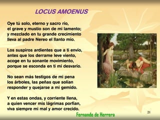 LOCUS AMOENUS
Oye tú solo, eterno y sacro río,
el grave y mustio son de mi lamento;
y mezclado en tu grande crecimiento
lleva al padre Nereo el llanto mío.
Los suspiros ardientes que a ti envío,
antes que los derrame leve viento,
acoge en tu sonante movimiento,
porque se esconda en ti mi desvarío.
No sean más testigos de mi pena
los árboles, las peñas que solían
responder y quejarse a mi gemido.
Y en estas ondas, y corriente llena,
a quien vencer mis lágrimas porfían,
viva siempre mi mal y amor crecido.
Fernando de Herrera
21
 