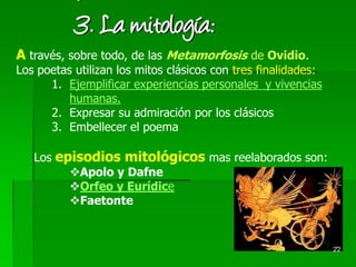 22
´3. La mitología:
A través, sobre todo, de las Metamorfosis de Ovidio.
Los poetas utilizan los mitos clásicos con tres finalidades:
1. Ejemplificar experiencias personales y vivencias
humanas.
2. Expresar su admiración por los clásicos
3. Embellecer el poema
Los episodios mitológicos mas reelaborados son:
Apolo y Dafne
Orfeo y Eurídice
Faetonte
 