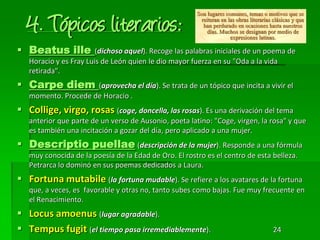 4. Tópicos literarios:
 Beatus ille (dichoso aquel). Recoge las palabras iniciales de un poema de
Horacio y es Fray Luis de León quien le dio mayor fuerza en su "Oda a la vida
retirada".
 Carpe diem (aprovecha el día). Se trata de un tópico que incita a vivir el
momento. Procede de Horacio .
 Collige, virgo, rosas (coge, doncella, las rosas). Es una derivación del tema
anterior que parte de un verso de Ausonio, poeta latino: "Coge, virgen, la rosa" y que
es también una incitación a gozar del día, pero aplicado a una mujer.
 Descriptio puellae (descripción de la mujer). Responde a una fórmula
muy conocida de la poesía de la Edad de Oro. El rostro es el centro de esta belleza.
Petrarca lo dominó en sus poemas dedicados a Laura.
 Fortuna mutabile (la fortuna mudable). Se refiere a los avatares de la fortuna
que, a veces, es favorable y otras no, tanto subes como bajas. Fue muy frecuente en
el Renacimiento.
 Locus amoenus (lugar agradable).
 Tempus fugit (el tiempo pasa irremediablemente). 24
 