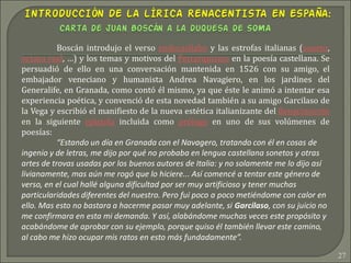 27
Boscán introdujo el verso endecasílabo y las estrofas italianas (soneto,
octava real, …) y los temas y motivos del Petrarquismo en la poesía castellana. Se
persuadió de ello en una conversación mantenida en 1526 con su amigo, el
embajador veneciano y humanista Andrea Navagiero, en los jardines del
Generalife, en Granada, como contó él mismo, ya que éste le animó a intentar esa
experiencia poética, y convenció de esta novedad también a su amigo Garcilaso de
la Vega y escribió el manifiesto de la nueva estética italianizante del Renacimiento
en la siguiente epístola incluida como prólogo en uno de sus volúmenes de
poesías:
“Estando un día en Granada con el Navagero, tratando con él en cosas de
ingenio y de letras, me dijo por qué no probaba en lengua castellana sonetos y otras
artes de trovas usadas por los buenos autores de Italia: y no solamente me lo dijo así
livianamente, mas aún me rogó que lo hiciere... Así comencé a tentar este género de
verso, en el cual hallé alguna dificultad por ser muy artificioso y tener muchas
particularidades diferentes del nuestro. Pero fui poco a poco metiéndome con calor en
ello. Mas esto no bastara a hacerme pasar muy adelante, si Garcilaso, con su juicio no
me confirmara en esta mi demanda. Y así, alabándome muchas veces este propósito y
acabándome de aprobar con su ejemplo, porque quiso él también llevar este camino,
al cabo me hizo ocupar mis ratos en esto más fundadamente”.
 