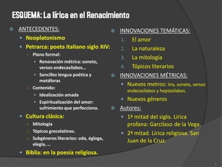  ANTECEDENTES:
 Neoplatonismo
 Petrarca: poeta italiano siglo XIV:
○ Plano formal:
 Renovación métrica: soneto,
versos endecasílabos…
 Sencillez lengua poética y
metáforas
○ Contenido:
 Idealización amada
 Espiritualización del amor:
sufrimiento que perfecciona.
 Cultura clásica:
○ Mitología
○ Tópicos grecolatinos.
○ Subgéneros literarios: oda, égloga,
elegía, …
 Biblia: en la poesía religiosa.
 INNOVACIONES TEMÁTICAS:
1. El amor
2. La naturaleza
3. La mitología
4. Tópicos literarios
 INNOVACIONES MÉTRICAS:
 Nuevos metros: lira, soneto, versos
endecasílabos y heptasílabos.
 Nuevos géneros
 Autores:
 1ª mitad del siglo. Lírica
profana: Garcilaso de la Vega.
 2ª mitad. Lírica religiosa. San
Juan de la Cruz.
6
 