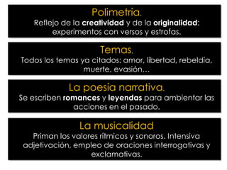 Polimetría.

Reflejo de la creatividad y de la originalidad:
experimentos con versos y estrofas.

Temas.

Todos los temas ya citados: amor, libertad, rebeldía,
muerte, evasión…

La poesía narrativa.

Se escriben romances y leyendas para ambientar las
acciones en el pasado.

La musicalidad

Priman los valores rítmicos y sonoros. Intensiva
adjetivación, empleo de oraciones interrogativas y
exclamativas.

 