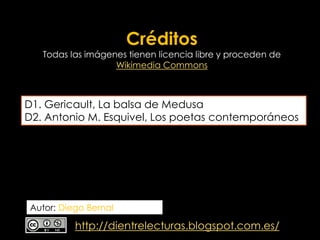 Créditos

Todas las imágenes tienen licencia libre y proceden de
Wikimedia Commons

D1. Gericault, La balsa de Medusa
D2. Antonio M. Esquivel, Los poetas contemporáneos

Autor: Diego Bernal

http://dientrelecturas.blogspot.com.es/

 