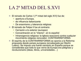 LA 2ª MITAD DEL S.XVI El reinado de Carlos I (1ª mitad del siglo XVI) fue de: apertura a Europa,  de influencia italianizante De erasmismo y tolerancia religiosa El reinado de Felipe II fue al contrario: Cerrazón a lo exterior (europeo)  Concentración en lo “interior”, en lo español Intransigencia religiosa: la Iglesia reaccionó contra cualquier movimiento religioso renovador: CONTRARREFORMA El espíritu de la CONTRARREFORMA se oponía a la Reforma propuesta desde países europeos (encabezada por Martín Lutero). Se impuso una fuerte cerrazón en España porque se consideraba que todo lo que venía de Europa era peligroso y revolucionario (ideas, libros, universidades…) 