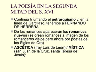 LA POESÍA EN LA SEGUNDA MITAD DEL S. XVI Continúa triunfando el  petrarquismo  y, en la línea de Garcilaso, tenemos a FERNANDO DE HERRERA De los romances aparecerán los  romances nuevos  (se crean romances a imagen de los romanceros viejos pero ahora por poetas de los Siglos de Oro) ASCÉTICA  (fray Luis de León) /  MÍSTICA  (san Juan de la Cruz, santa Teresa de Jesús):  