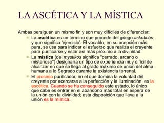 LA ASCÉTICA Y LA MÍSTICA Ambas persiguen un mismo fin y son muy difíciles de diferenciar: La  ascética  es un   término que procede del griego  asketicós  y que significa ‘ejercicio’. El vocablo, en su acepción más pura, se usa para indicar el esfuerzo que realiza el creyente para purificarse y estar así más próximo a la divinidad.  La  mística  (del  mystikós  significa "cerrado, arcano o misterioso") designaría un tipo de experiencia muy difícil de alcanzar en que se llega al grado máximo de unión del alma humana a lo Sagrado durante la existencia terrenal.  El  proceso  purificador, en el que domina la voluntad del creyente por acercarse a la perfección y la iluminación, es  la ascética .  Cuando se ha conseguido  este estado, lo único que cabe es entrar en el abandono más total en espera de la unión con la divinidad; esta disposición que lleva a la unión  es la mística .  