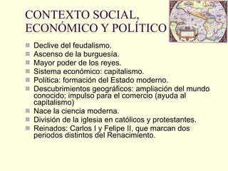 CONTEXTO SOCIAL, ECONÓMICO Y POLÍTICO Declive del feudalismo. Ascenso de la burguesía. Mayor poder de los reyes. Sistema económico: capitalismo. Política: formación del Estado moderno. Descubrimientos geográficos: ampliación del mundo conocido; impulso para el comercio (ayuda al capitalismo) Nace la ciencia moderna. División de la iglesia en católicos y protestantes. Reinados: Carlos I y Felipe II, que marcan dos periodos distintos del Renacimiento. 