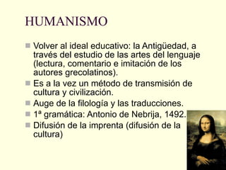 HUMANISMO Volver al ideal educativo: la Antigüedad, a través del estudio de las artes del lenguaje (lectura, comentario e imitación de los autores grecolatinos). Es a la vez un método de transmisión de cultura y civilización. Auge de la filología y las traducciones. 1ª gramática: Antonio de Nebrija, 1492. Difusión de la imprenta (difusión de la cultura) 