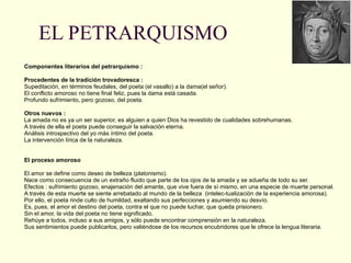 EL PETRARQUISMO Componentes literarios del petrarquismo :     Procedentes de la tradición trovadoresca : Supeditación, en términos feudales, del poeta (el vasallo) a la dama(el señor). El conflicto amoroso no tiene final feliz, pues la dama está casada.  Profundo sufrimiento, pero gozoso, del poeta.   Otros nuevos : La amada no es ya un ser superior, es alguien a quien Dios ha revestido de cualidades sobrehumanas. A través de ella el poeta puede conseguir la salvación eterna. Análisis introspectivo del yo más íntimo del poeta. La intervención lírica de la naturaleza.     El proceso amoroso   El amor se define como deseo de belleza (platonismo). Nace como consecuencia de un extraño fluido que parte de los ojos de la amada y se adueña de todo su ser. Efectos : sufrimiento gozoso, enajenación del amante, que vive fuera de sí mismo, en una especie de muerte personal. A través de esta muerte se siente arrebatado al mundo de la belleza  (intelec-tualización de la experiencia amorosa). Por ello, el poeta rinde culto de humildad, exaltando sus perfecciones y asumiendo su desvío. Es, pues, el amor el destino del poeta, contra el que no puede luchar, que queda prisionero. Sin el amor, la vida del poeta no tiene significado. Rehúye a todos, incluso a sus amigos, y sólo puede encontrar comprensión en la naturaleza. Sus sentimientos puede publicarlos, pero valiéndose de los recursos encubridores que le ofrece la lengua literaria. 