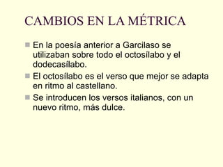 CAMBIOS EN LA MÉTRICA En la poesía anterior a Garcilaso se utilizaban sobre todo el octosílabo y el dodecasílabo. El octosílabo es el verso que mejor se adapta en ritmo al castellano. Se introducen los versos italianos, con un nuevo ritmo, más dulce. 