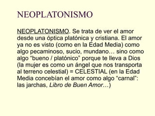 NEOPLATONISMO NEOPLATONISMO . Se trata de ver el amor desde una óptica platónica y cristiana. El amor ya no es visto (como en la Edad Media) como algo pecaminoso, sucio, mundano… sino como algo “bueno / platónico” porque te lleva a Dios (la mujer es como un ángel que nos transporta al terreno celestial) = CELESTIAL (en la Edad Media concebían el amor como algo “carnal”: las jarchas,  Libro de Buen Amor …) 