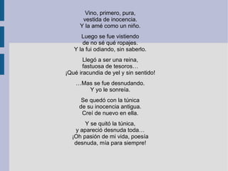 Vino, primero, pura,
vestida de inocencia.
Y la amé como un niño.
Luego se fue vistiendo
de no sé qué ropajes.
Y la fui odiando, sin saberlo.
Llegó a ser una reina,
fastuosa de tesoros…
¡Qué iracundia de yel y sin sentido!
…Mas se fue desnudando.
Y yo le sonreía.
Se quedó con la túnica
de su inocencia antigua.
Creí de nuevo en ella.
Y se quitó la túnica,
y apareció desnuda toda…
¡Oh pasión de mi vida, poesía
desnuda, mía para siempre!
 