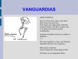 VANGUARDIAS
ARTE POÉTICA
Que el verso sea como una llave
Que abra mil puertas.
Una hoja cae; algo pasa volando;
Cuanto miren los ojos creado sea,
Y el alma del oyente quede
temblando.
Inventa mundos nuevos y cuida tu
palabra;
(...)
Por qué cantáis la rosa, ¡oh Poetas!
Hacedla florecer en el poema ;
Sólo para nosotros
Viven todas las cosas bajo el Sol.
El Poeta es un pequeño Dios.
 